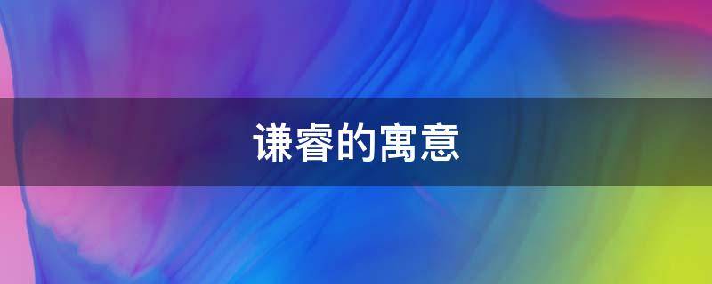 谦睿的寓意（谦的含义和寓意）