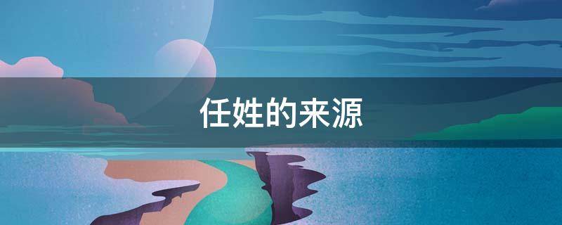 任姓的来源 任姓的来源和始祖是谁