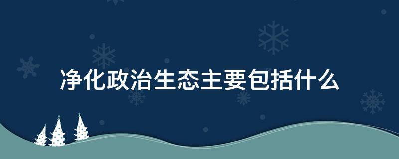 净化政治生态主要包括什么 净化政治生态主要包括什么方面