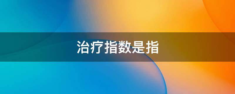 治疗指数是指（治疗指数是指什么与什么的比值）