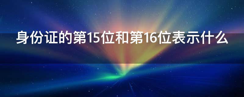 身份证的第15位和第16位表示什么（身份证的第15位和第16位表示什么）