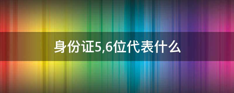 身份证5,6位代表什么 身份证5和6位代表什么