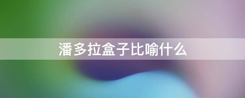 潘多拉盒子比喻什么 潘多拉盒子比喻什么生肖