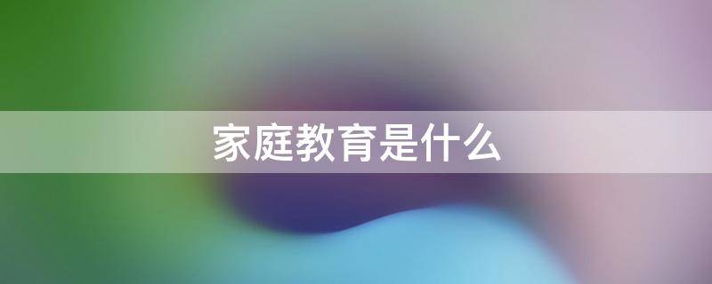 家庭教育是什么 家庭教育是什么意思啊